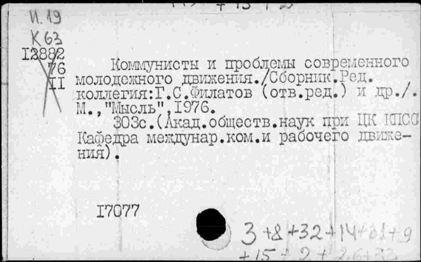 ﻿ш да
Коммунисты и проблемы современного молодежного движения./Сборник.Кед. коллегия:Г.С.Филатов (отв.ред.) и др./. М. /Мысль". 1976.	тт,г
303с.(Акад.обществ.наук при Ди Ж Кафедра междунар.ком.и рабочего движения) .
17077